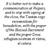 Text Box: It is better not to make a commemoration at Vespers, and to stop with saying at the close, the Tantum ergo sacramentum for benediction, with the prayer of the Blessed Sacrement and the prayer Deus refugium nostrum et virtus, et cetera.